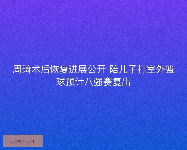 周琦术后恢复进展公开 陪儿子打室外篮球预计八强赛复出