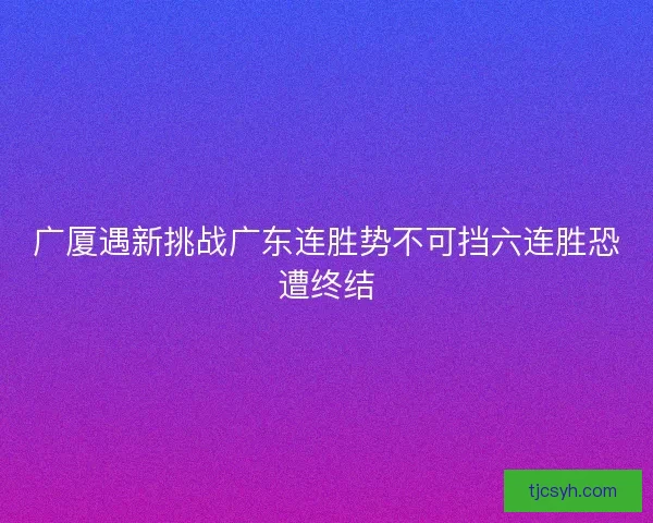 广厦遇新挑战广东连胜势不可挡六连胜恐遭终结
