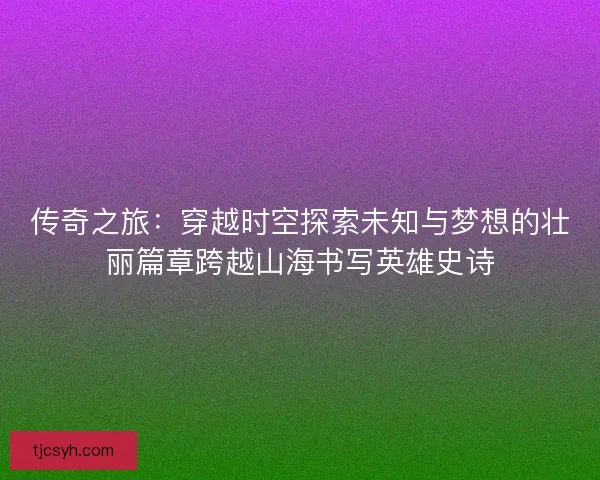 传奇之旅：穿越时空探索未知与梦想的壮丽篇章跨越山海书写英雄史诗