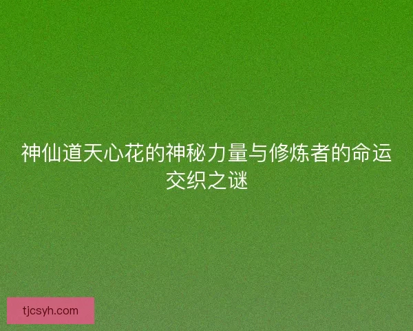 神仙道天心花的神秘力量与修炼者的命运交织之谜