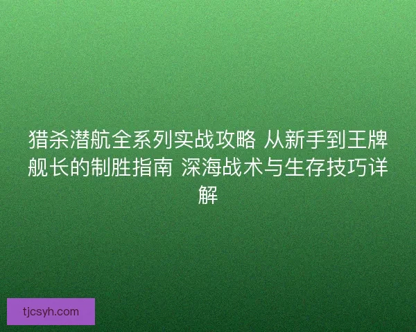 猎杀潜航全系列实战攻略 从新手到王牌舰长的制胜指南 深海战术与生存技巧详解