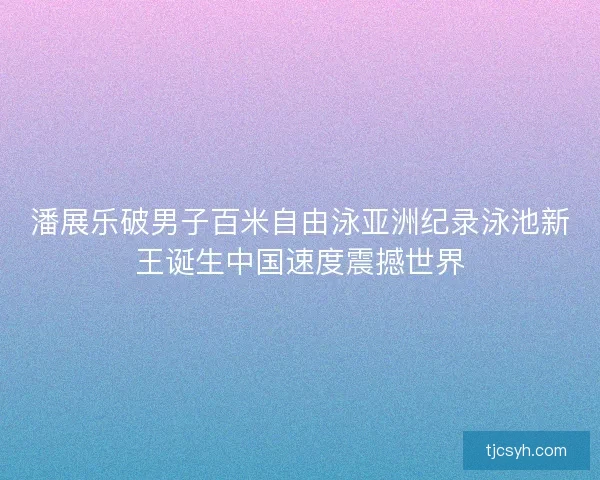 潘展乐破男子百米自由泳亚洲纪录泳池新王诞生中国速度震撼世界