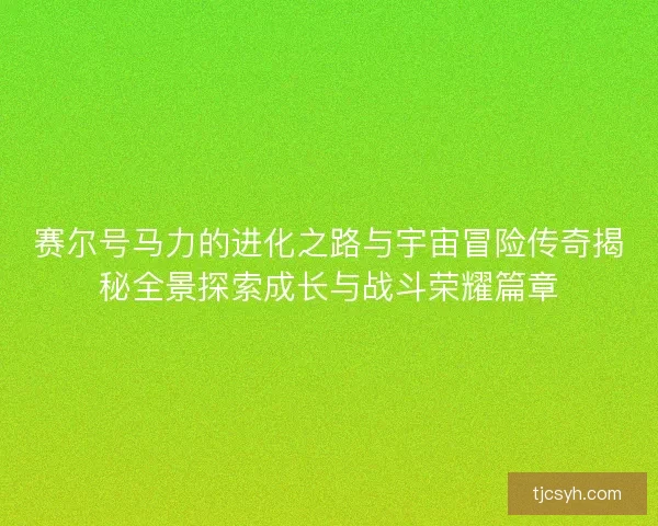 赛尔号马力的进化之路与宇宙冒险传奇揭秘全景探索成长与战斗荣耀篇章