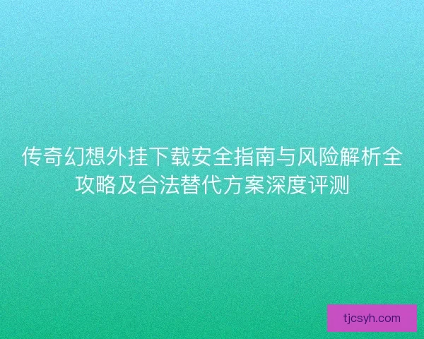 传奇幻想外挂下载安全指南与风险解析全攻略及合法替代方案深度评测