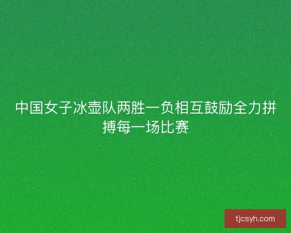 中国女子冰壶队两胜一负相互鼓励全力拼搏每一场比赛