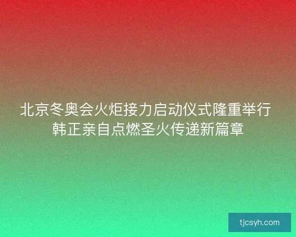 北京冬奥会火炬接力启动仪式隆重举行 韩正亲自点燃圣火传递新篇章