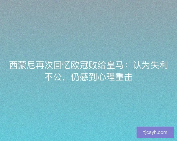 西蒙尼再次回忆欧冠败给皇马：认为失利不公，仍感到心理重击