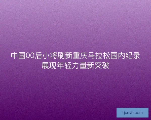 中国00后小将刷新重庆马拉松国内纪录展现年轻力量新突破