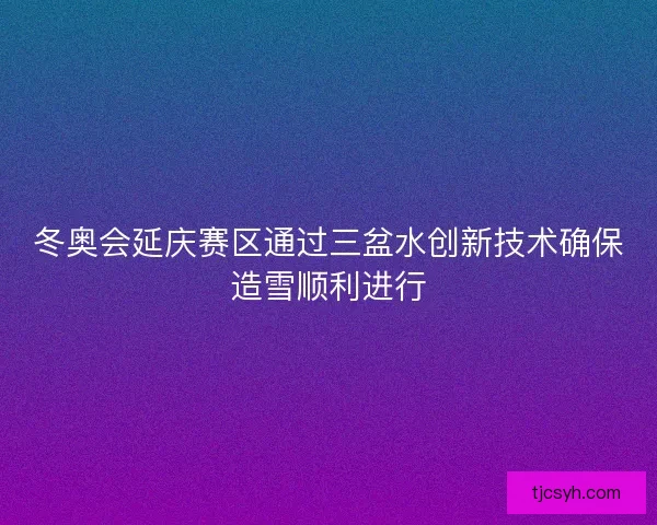 冬奥会延庆赛区通过三盆水创新技术确保造雪顺利进行