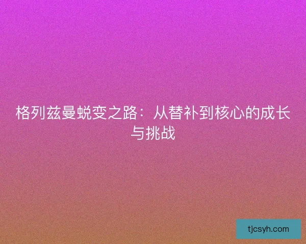 格列兹曼蜕变之路：从替补到核心的成长与挑战