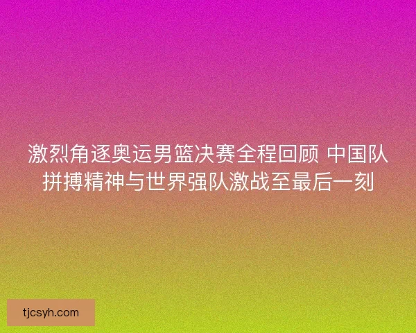 激烈角逐奥运男篮决赛全程回顾 中国队拼搏精神与世界强队激战至最后一刻