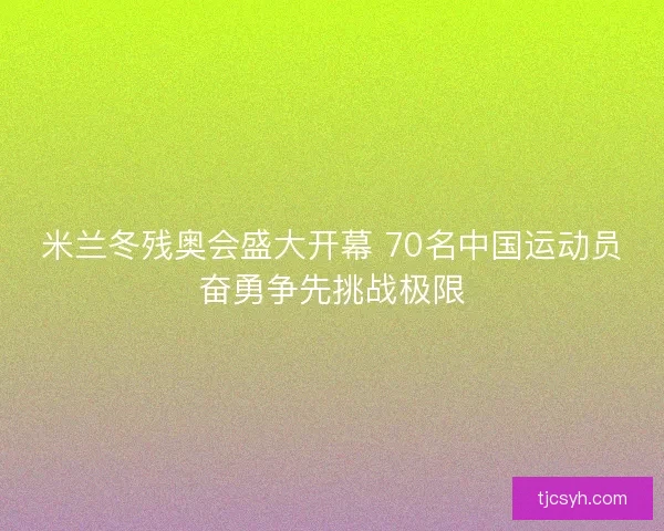 米兰冬残奥会盛大开幕 70名中国运动员奋勇争先挑战极限
