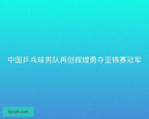 中国乒乓球男队再创辉煌勇夺亚锦赛冠军