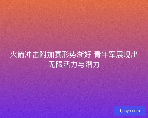 火箭冲击附加赛形势渐好 青年军展现出无限活力与潜力