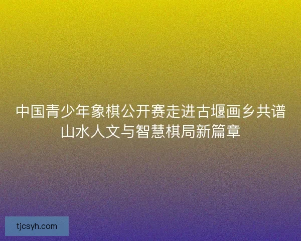 中国青少年象棋公开赛走进古堰画乡共谱山水人文与智慧棋局新篇章 中国青少年象棋公开赛走进古堰画乡共谱山水人文与智慧棋局新篇章
