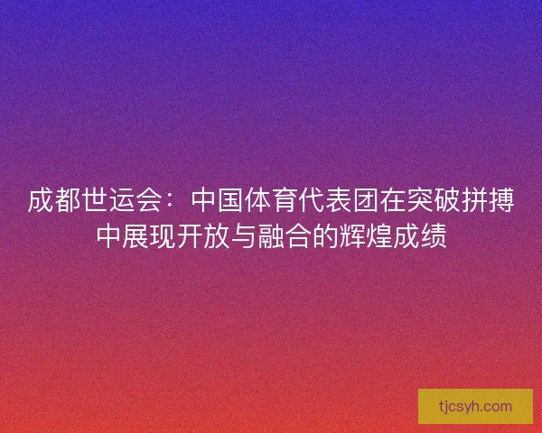成都世运会：中国体育代表团在突破拼搏中展现开放与融合的辉煌成绩