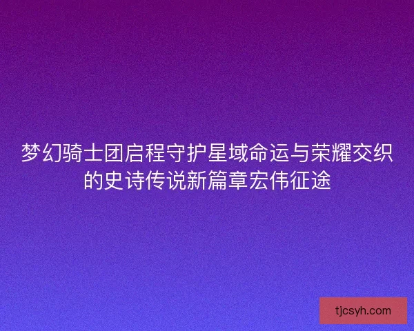 梦幻骑士团启程守护星域命运与荣耀交织的史诗传说新篇章宏伟征途