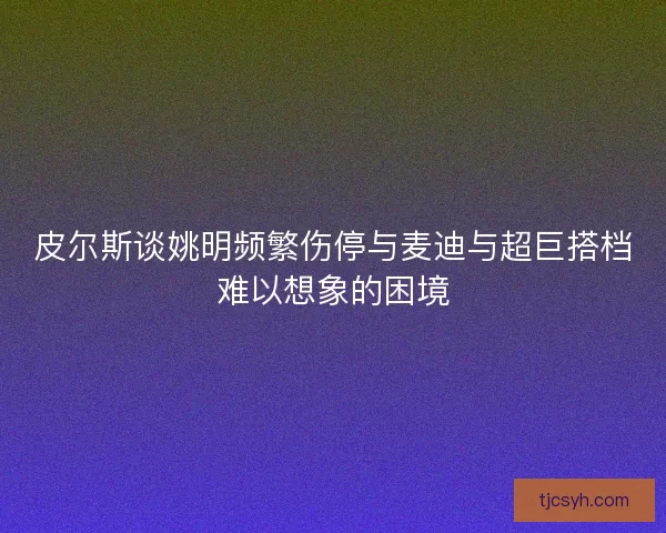 皮尔斯谈姚明频繁伤停与麦迪与超巨搭档难以想象的困境